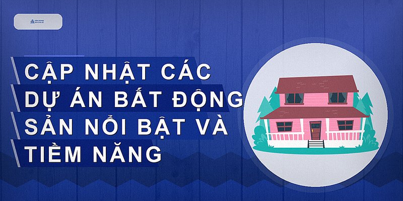 Cập nhật các dự án bất động sản nổi bật và tiềm năng