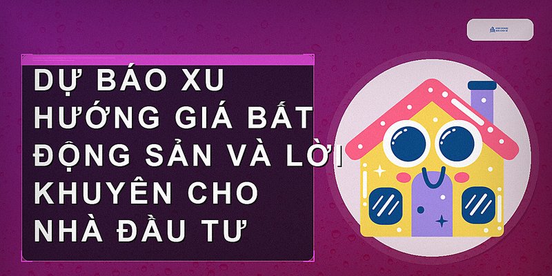 Dự báo xu hướng giá bất động sản và lời khuyên cho nhà đầu tư